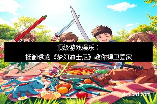 顶级游戏娱乐：抵御诱惑《梦幻迪士尼》教你捍卫爱家